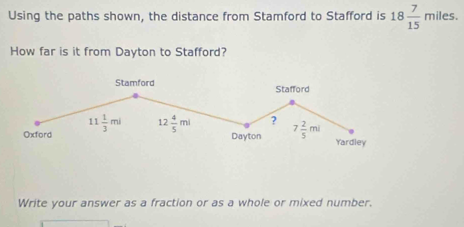 Using the paths shown, the distance from Stamford to Stafford is 18 7/15 miles.
How far is it from Dayton to Stafford?
Write your answer as a fraction or as a whole or mixed number.