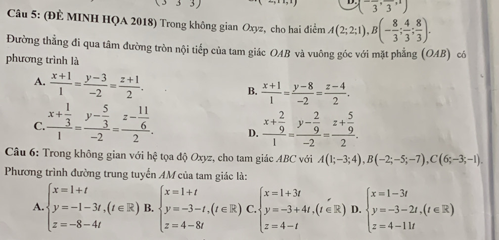 3)
D. (-frac 3,frac 3,1)
Câu 5: (ĐÈ MINH HQA 2018) Trong không gian Oxyz, cho hai điểm A(2;2;1),B(- 8/3 ; 4/3 ; 8/3 ).
Đường thẳng đi qua tâm đường tròn nội tiếp của tam giác OAB và vuông góc với mặt phẳng (OAB) có
phương trình là
A.  (x+1)/1 = (y-3)/-2 = (z+1)/2 .
B.  (x+1)/1 = (y-8)/-2 = (z-4)/2 .
C. frac x+ 1/3 1=frac y- 5/3 -2=frac z- 11/6 2. frac x+ 2/9 1=frac y- 2/9 -2=frac z+ 5/9 2.
D.
Câu 6: Trong không gian với hệ tọa độ Oxyz, cho tam giác ABC với A(1;-3;4),B(-2;-5;-7),C(6;-3;-1).
Phương trình đường trung tuyến AM của tam giác là:
A beginarrayl x=1+t y=-1-3t,(t∈ R) z=-8-4tendarray. B. beginarrayl x=1+t y=-3-t,(t∈ R) z=4-8tendarray. C. beginarrayl x=1+3t y=-3+4t,(t∈ R) z=4-tendarray. D. beginarrayl x=1-3t y=-3-2t,(t∈ R) z=4-11tendarray.