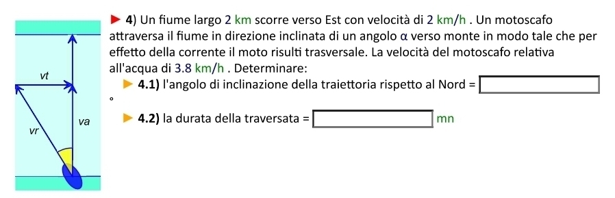 Un fiume largo 2 km scorre verso Est con velocità di 2 km/h. Un motoscafo 
attraversa il fiume in direzione inclinata di un angolo α verso monte in modo tale che per 
effetto della corrente il moto risulti trasversale. La velocità del motoscafo relativa 
all'acqua di 3.8 km/h. Determinare: 
4.1) l'angolo di inclinazione della traiettoria rispetto al Nord =□
4.2) la durata della trav ersata=□ mn