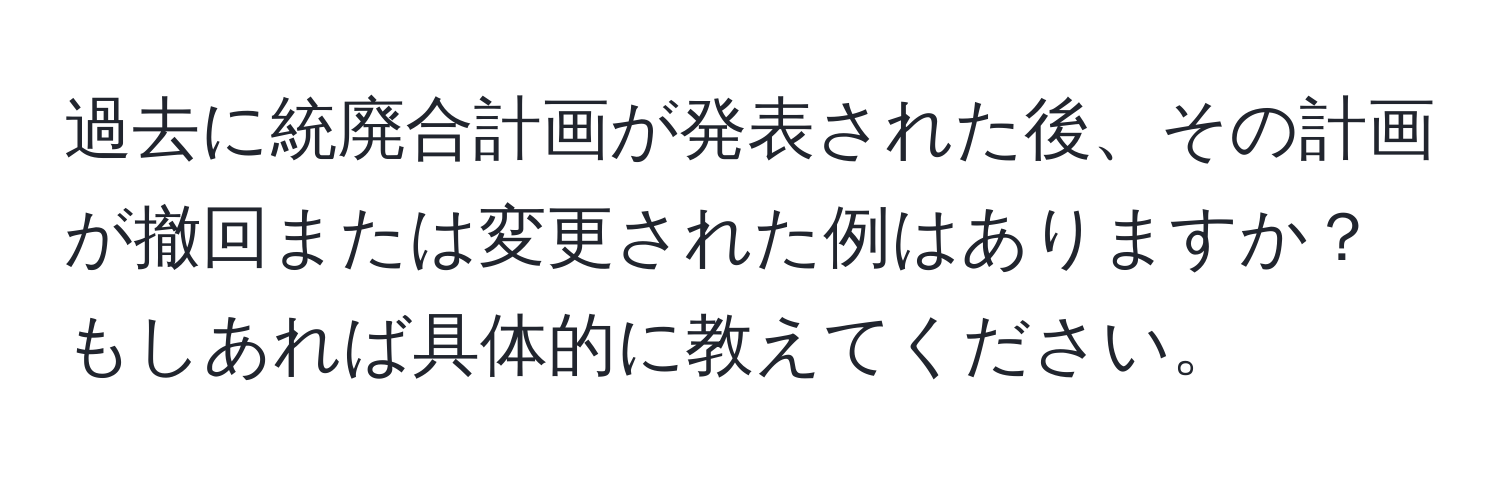 過去に統廃合計画が発表された後、その計画が撤回または変更された例はありますか？もしあれば具体的に教えてください。