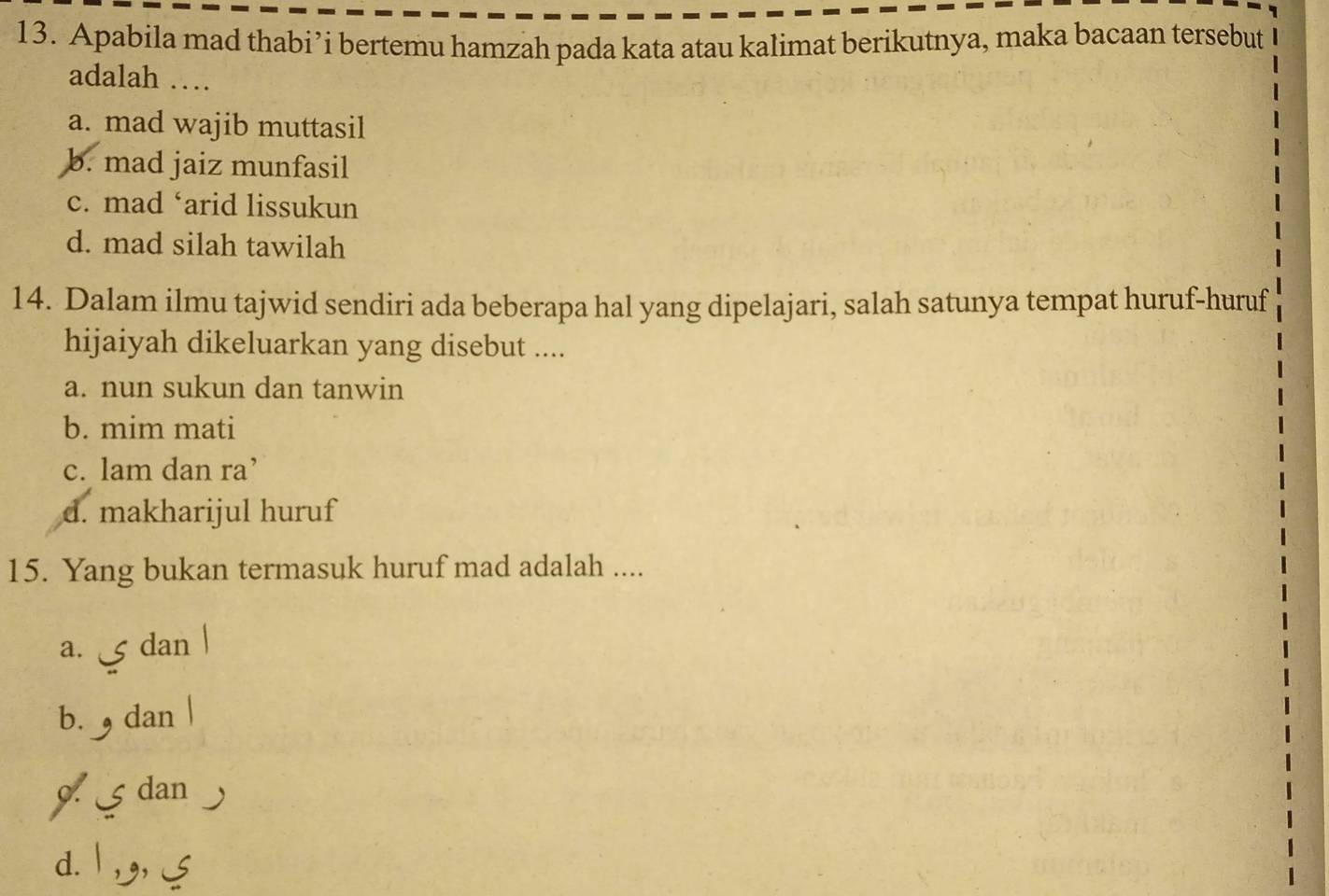 Apabila mad thabi’i bertemu hamzah pada kata atau kalimat berikutnya, maka bacaan tersebut
adalah …
a. mad wajib muttasil
b. mad jaiz munfasil
c. mad ‘arid lissukun
d. mad silah tawilah
14. Dalam ilmu tajwid sendiri ada beberapa hal yang dipelajari, salah satunya tempat huruf-huruf
hijaiyah dikeluarkan yang disebut ....
a. nun sukun dan tanwin
b. mim mati
c. lam dan ra’
d. makharijul huruf
15. Yang bukan termasuk huruf mad adalah ....
a. 5 dan
b. dan
9. dan
d. | ,,,