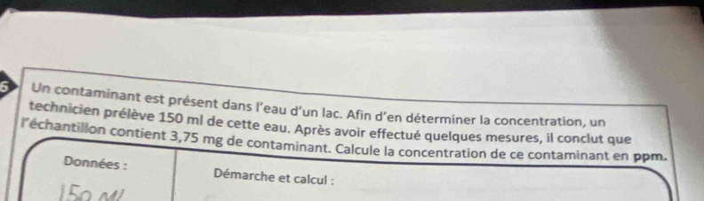 Un contaminant est présent dans l’eau d'un lac. Afin d’en déterminer la concentration, un 
technicien prélève 150 ml de cette eau. Après avoir effectué quelques mesures, il conclut que 
l'échantillon contient 3,75 mg de contaminant. Calcule la concentration de ce contaminant en ppm. 
Données : Démarche et calcul :