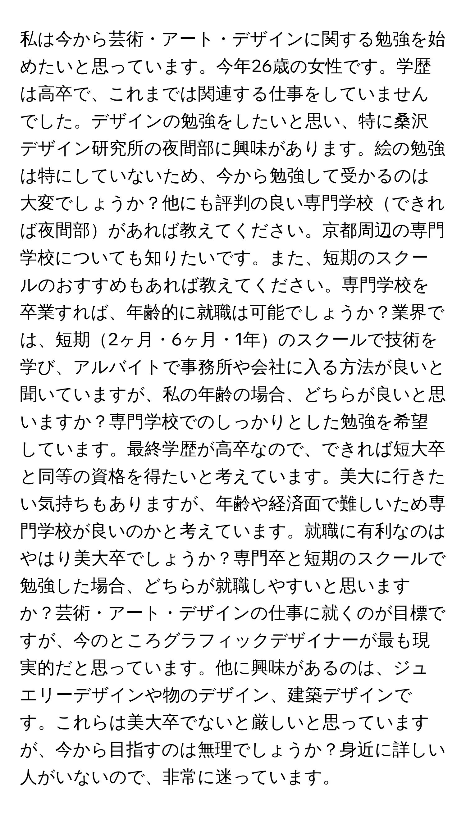 私は今から芸術・アート・デザインに関する勉強を始めたいと思っています。今年26歳の女性です。学歴は高卒で、これまでは関連する仕事をしていませんでした。デザインの勉強をしたいと思い、特に桑沢デザイン研究所の夜間部に興味があります。絵の勉強は特にしていないため、今から勉強して受かるのは大変でしょうか？他にも評判の良い専門学校できれば夜間部があれば教えてください。京都周辺の専門学校についても知りたいです。また、短期のスクールのおすすめもあれば教えてください。専門学校を卒業すれば、年齢的に就職は可能でしょうか？業界では、短期2ヶ月・6ヶ月・1年のスクールで技術を学び、アルバイトで事務所や会社に入る方法が良いと聞いていますが、私の年齢の場合、どちらが良いと思いますか？専門学校でのしっかりとした勉強を希望しています。最終学歴が高卒なので、できれば短大卒と同等の資格を得たいと考えています。美大に行きたい気持ちもありますが、年齢や経済面で難しいため専門学校が良いのかと考えています。就職に有利なのはやはり美大卒でしょうか？専門卒と短期のスクールで勉強した場合、どちらが就職しやすいと思いますか？芸術・アート・デザインの仕事に就くのが目標ですが、今のところグラフィックデザイナーが最も現実的だと思っています。他に興味があるのは、ジュエリーデザインや物のデザイン、建築デザインです。これらは美大卒でないと厳しいと思っていますが、今から目指すのは無理でしょうか？身近に詳しい人がいないので、非常に迷っています。