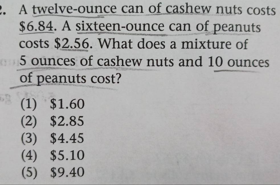 A twelve-ounce can of cashew nuts costs
$6.84. A sixteen-ounce can of peanuts
costs $2.56. What does a mixture of
5 ounces of cashew nuts and 10 ounces
of peanuts cost?
(1) $1.60
(2) $2.85
(3) $4.45
(4) $5.10
(5) $9.40