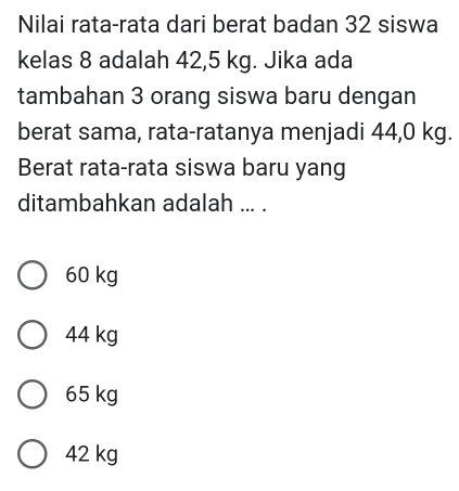 Nilai rata-rata dari berat badan 32 siswa
kelas 8 adalah 42,5 kg. Jika ada
tambahan 3 orang siswa baru dengan
berat sama, rata-ratanya menjadi 44,0 kg.
Berat rata-rata siswa baru yang
ditambahkan adalah ... .
60 kg
44 kg
65 kg
42 kg