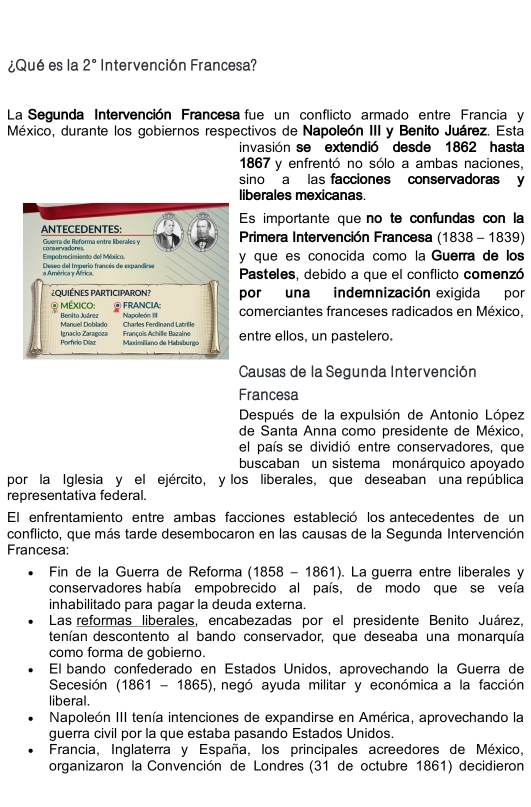 ¿Qué es la 2° Intervención Francesa?
La Segunda Intervención Francesa fue un conflicto armado entre Francia y
México, durante los gobiernos respectivos de Napoleón III y Benito Juárez. Esta
invasión se extendió desde 1862 hasta
1867 y enfrentó no sólo a ambas naciones,
sino a las facciones conservadoras y
liberales mexicanas
Es importante que no te confundas con la
ANTECEDENTES: * Primera Intervención Francesa (1838 - 1839)
Guerra de Reforma entre liberales y
Empobrecimiento del Méxica. y que es conocida como la Guerra de los
a América y África Deseo del Imperio francés de expandiese Pasteles, debido a que el conflicto comenzó
¿QUIÉNES PARTICIPARON? por una indemnización exigida por
MéxIco: ④ FRANCIA: comerciantes franceses radicados en México,
Manuel Doblado Benito Juárez Napoleón III Charles Ferdinand Latrille
François Achille Bazaine entre ellos, un pastelero.
Ignacio Zaragoza  Maximiliano de Habsburgo
Causas de la Segunda Intervención
Francesa
Después de la expulsión de Antonio López
de Santa Anna como presidente de México,
el país se dividió entre conservadores, que
buscaban un sistema monárquico apoyado
por la Iglesia y el ejército, y los liberales, que deseaban una república
representativa federal.
El enfrentamiento entre ambas facciones estableció los antecedentes de un
conflicto, que más tarde desembocaron en las causas de la Segunda Intervención
Francesa:
Fin de la Guerra de Reforma (1858 - 1861). La guerra entre liberales y
conservadores había empobrecido al país, de modo que se veía
inhabilitado para pagar la deuda externa.
Las reformas liberales, encabezadas por el presidente Benito Juárez,
denían descontento al bando conservador, que deseaba una monarquía
como forma de gobierno.
El bando confederado en Estados Unidos, aprovechando la Guerra de
Secesión (1861 - 1865), negó ayuda militar y económica a la facción
liberal.
Napoleón III tenía intenciones de expandirse en América, aprovechando la
guerra civil por la que estaba pasando Estados Unidos.
Francia, Inglaterra y España, los principales acreedores de México,
organizaron la Convención de Londres (31 de octubre 1861) decidieron