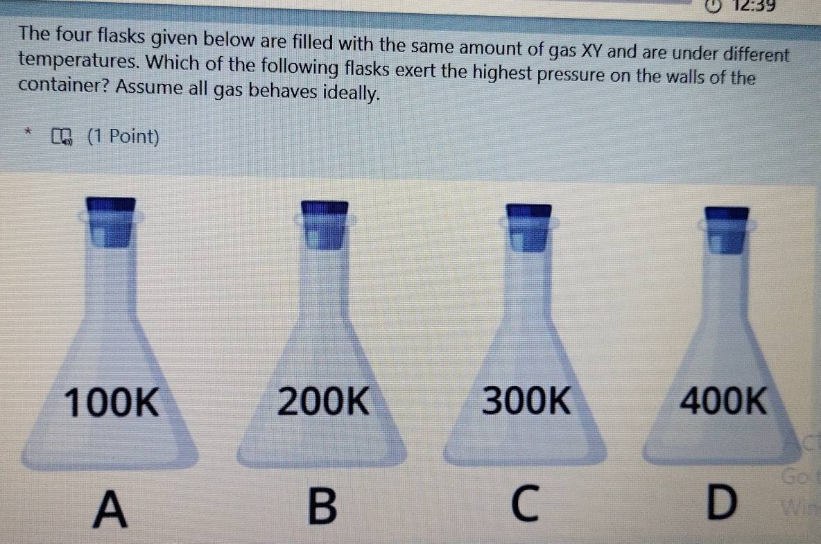 12:39 
The four flasks given below are filled with the same amount of gas XY and are under different
temperatures. Which of the following flasks exert the highest pressure on the walls of the
container? Assume all gas behaves ideally.
(1 Point)
100K 200K 300K 400K
A
B
D
Got
C Win