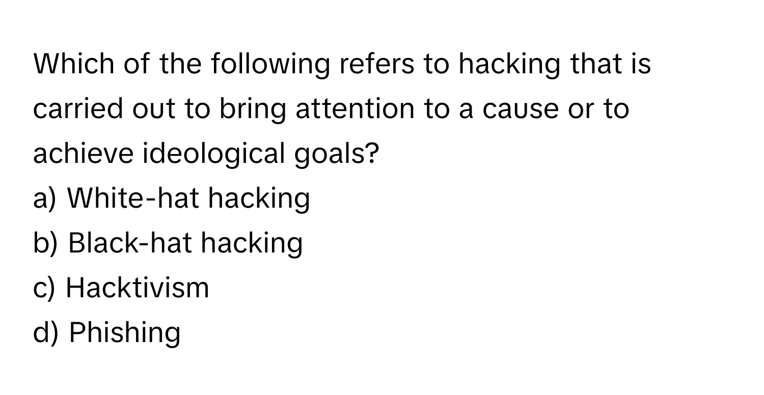 Which of the following refers to hacking that is carried out to bring attention to a cause or to achieve ideological goals?

a) White-hat hacking 
b) Black-hat hacking 
c) Hacktivism 
d) Phishing