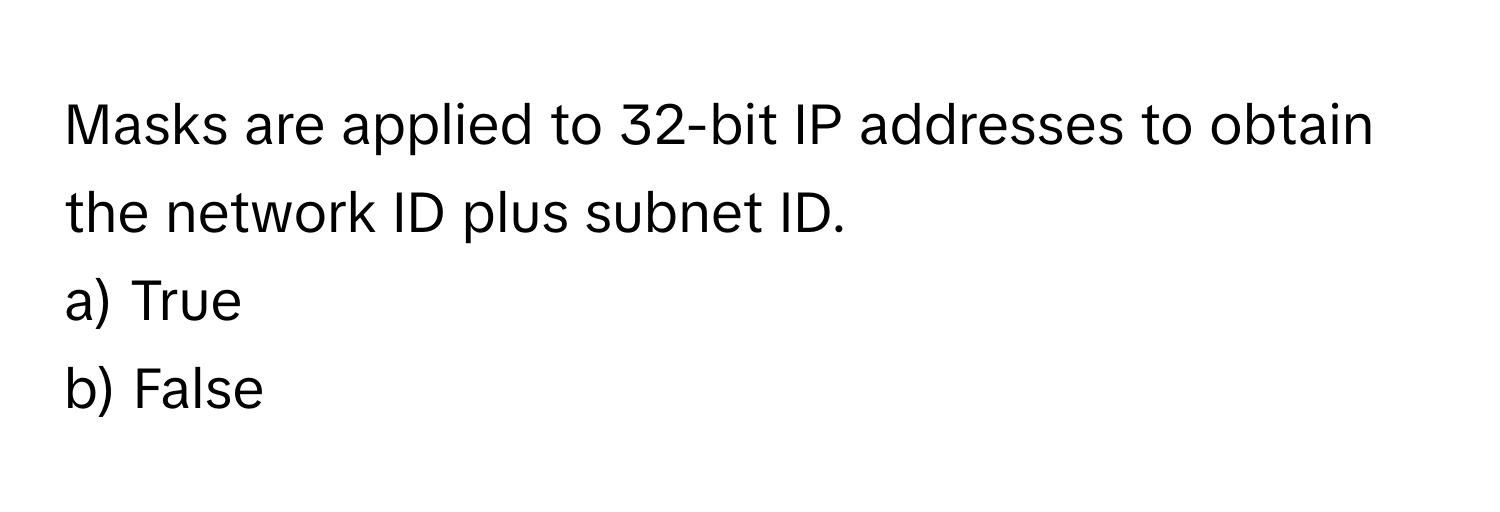 Masks are applied to 32-bit IP addresses to obtain the network ID plus subnet ID. 

a) True
b) False