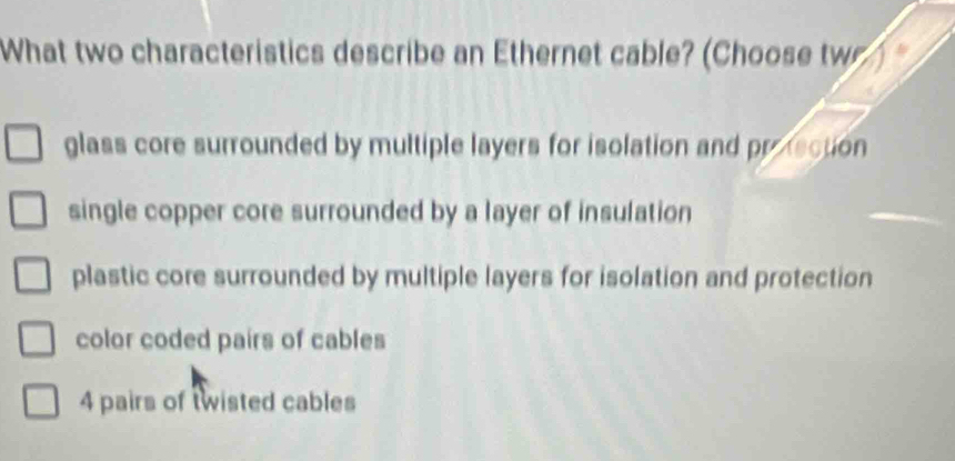 What two characteristics describe an Ethernet cable? (Choose tw
glass core surrounded by multiple layers for isolation and protecton
single copper core surrounded by a layer of insulation
plastic core surrounded by multiple layers for isolation and protection
color coded pairs of cables
4 pairs of twisted cables