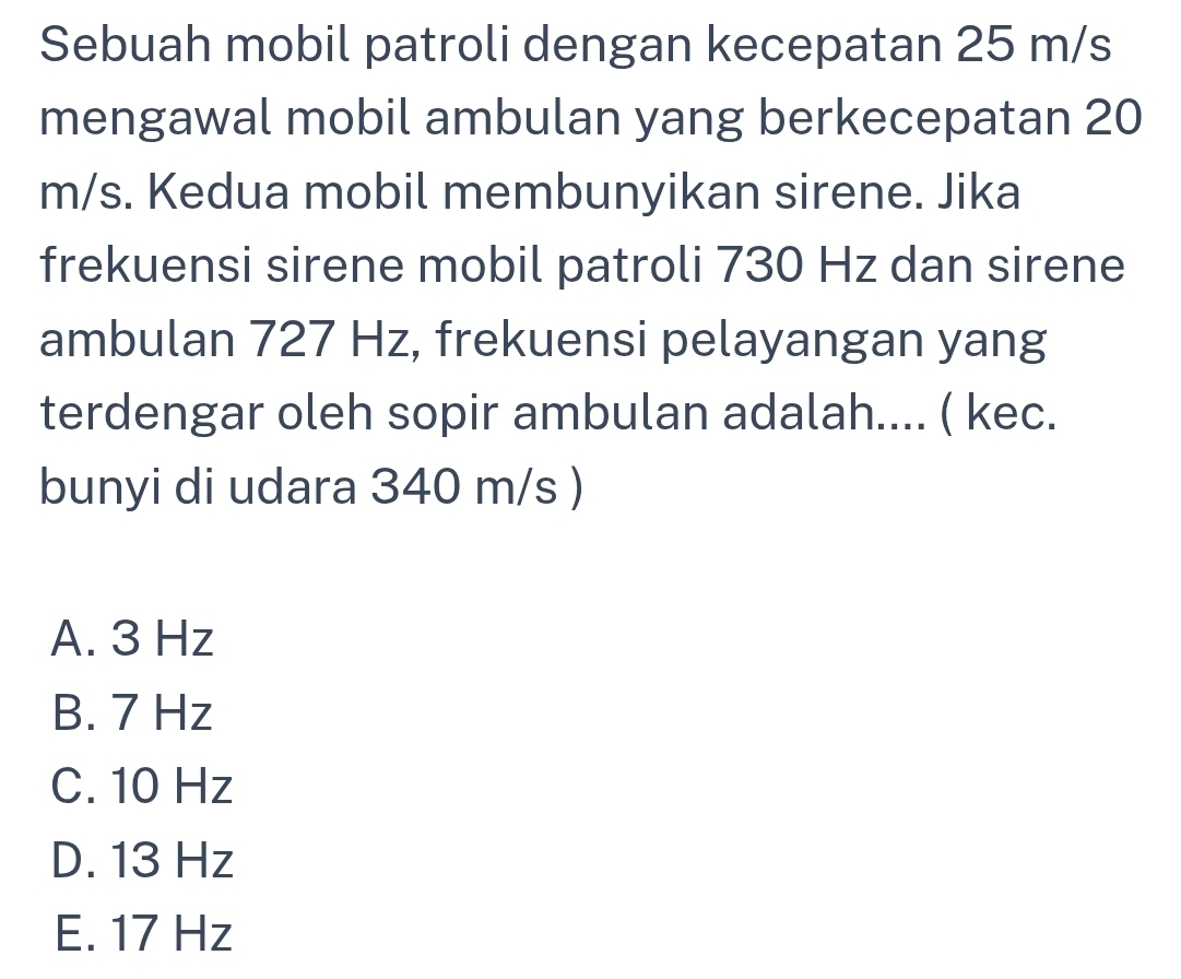 Sebuah mobil patroli dengan kecepatan 25 m/s
mengawal mobil ambulan yang berkecepatan 20
m/s. Kedua mobil membunyikan sirene. Jika
frekuensi sirene mobil patroli 730 Hz dan sirene
ambulan 727 Hz, frekuensi pelayangan yang
terdengar oleh sopir ambulan adalah.... ( kec.
bunyi di udara 340 m/s )
A. 3 Hz
B. 7 Hz
C. 10 Hz
D. 13 Hz
E. 17 Hz