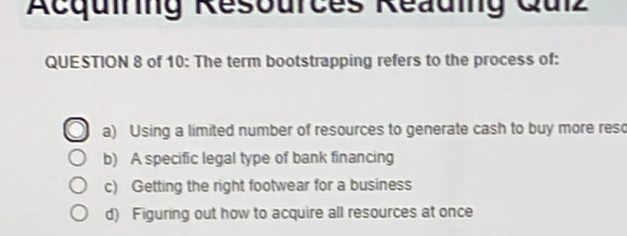 Acquiring Resources Reauing Qulz
QUESTION 8 of 10: The term bootstrapping refers to the process of:
a) Using a limited number of resources to generate cash to buy more reso
b) A specific legal type of bank financing
c) Getting the right footwear for a business
d) Figuring out how to acquire all resources at once