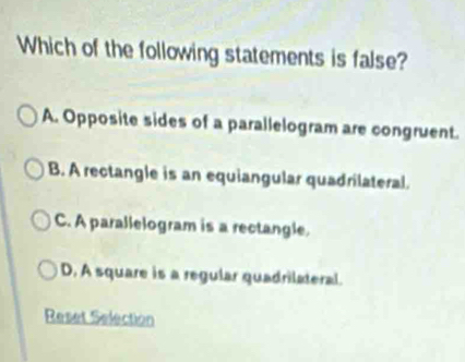 Which of the following statements is false?
A. Opposite sides of a parallelogram are congruent.
B. A rectangle is an equiangular quadrilateral.
C. A parallelogram is a rectangle.
D, A square is a regular quadrilateral.
Reset Selection