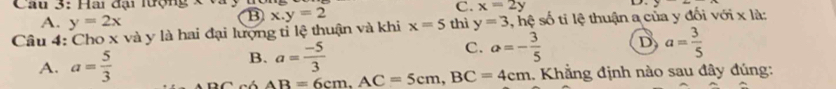 Hai đại lượng
C. x=2y
A. y=2x
③
Câu 4: Cho x và y là hai đại lượng tỉ lệ thuận và khi x.y=2 x=5 thì y=3 , hệ số tỉ lệ thuận a của y đối với x là:
A. a= 5/3 
B. a= (-5)/3 
C. a=- 3/5  D a= 3/5 
có AB=6cm, AC=5cm, BC=4cm.. Khẳng định nào sau đây đúng: