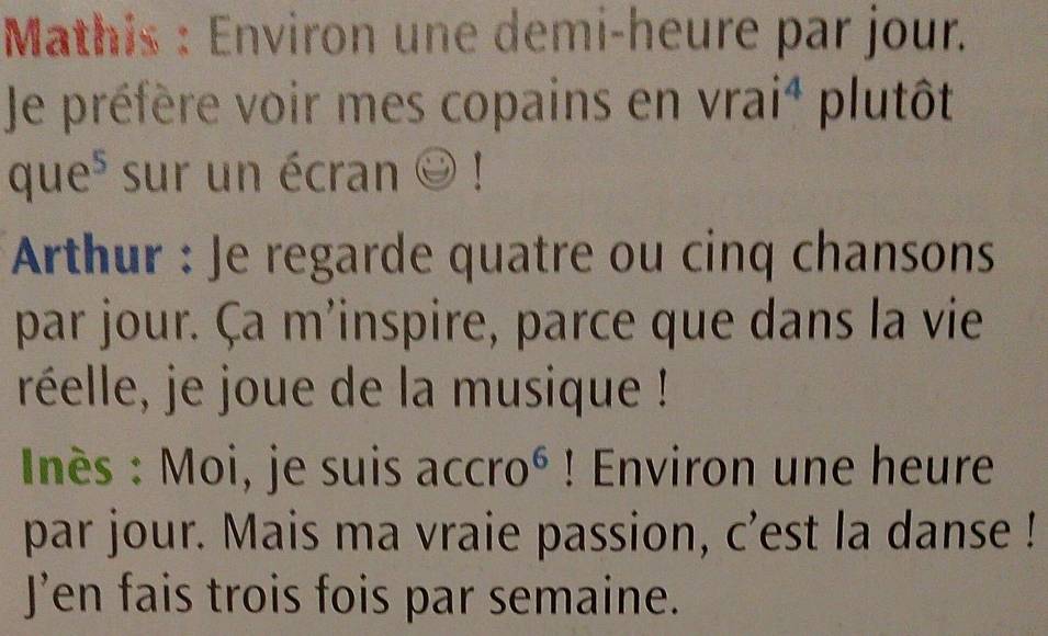 Mathis : Environ une demi-heure par jour. 
Je préfère voir mes copains en vrai^4 plutôt
que^5 sur un écran odot ! 
Arthur : Je regarde quatre ou cinq chansons 
par jour. Ça m'inspire, parce que dans la vie 
réelle, je joue de la musique ! 
Inès : Moi, je suis accro^6! Environ une heure 
par jour. Mais ma vraie passion, c'est la danse ! 
J’en fais trois fois par semaine.