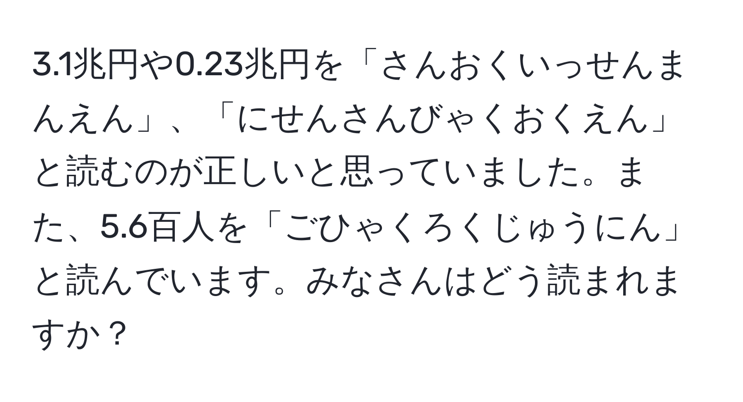 3.1兆円や0.23兆円を「さんおくいっせんまんえん」、「にせんさんびゃくおくえん」と読むのが正しいと思っていました。また、5.6百人を「ごひゃくろくじゅうにん」と読んでいます。みなさんはどう読まれますか？