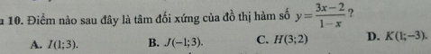 a 10. Điểm nào sau đây là tâm đối xứng của đồ thị hàm số y= (3x-2)/1-x  ?
A. I(1;3). B. J(-1;3). C. H(3;2) D. K(1;-3).