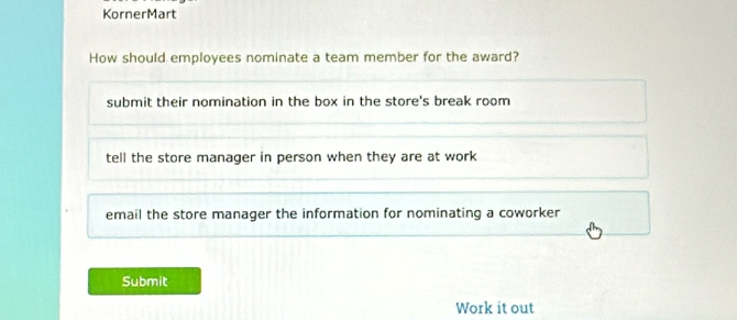 KornerMart
How should employees nominate a team member for the award?
submit their nomination in the box in the store's break room
tell the store manager in person when they are at work
email the store manager the information for nominating a coworker
Submit
Work it out