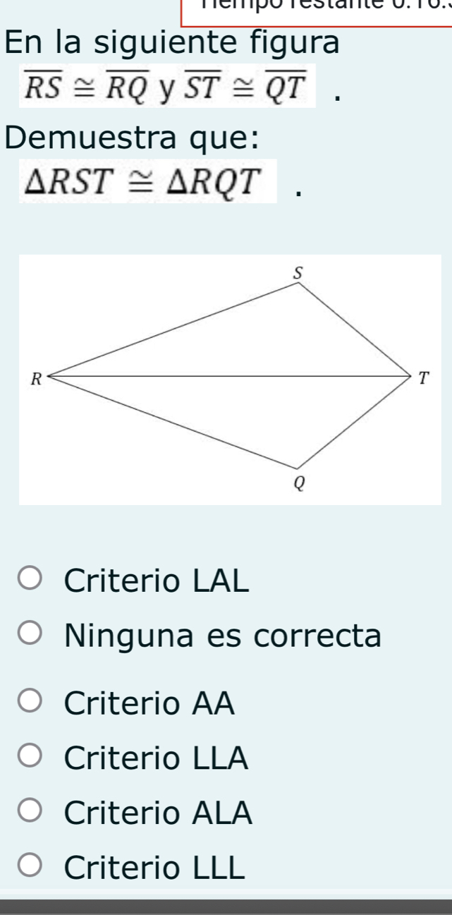 En la siguiente figura
overline RS≌ overline RQ y overline ST≌ overline QT. 
Demuestra que:
△ RST≌ △ RQT
Criterio LAL
Ninguna es correcta
Criterio AA
Criterio LLA
Criterio ALA
Criterio LLL