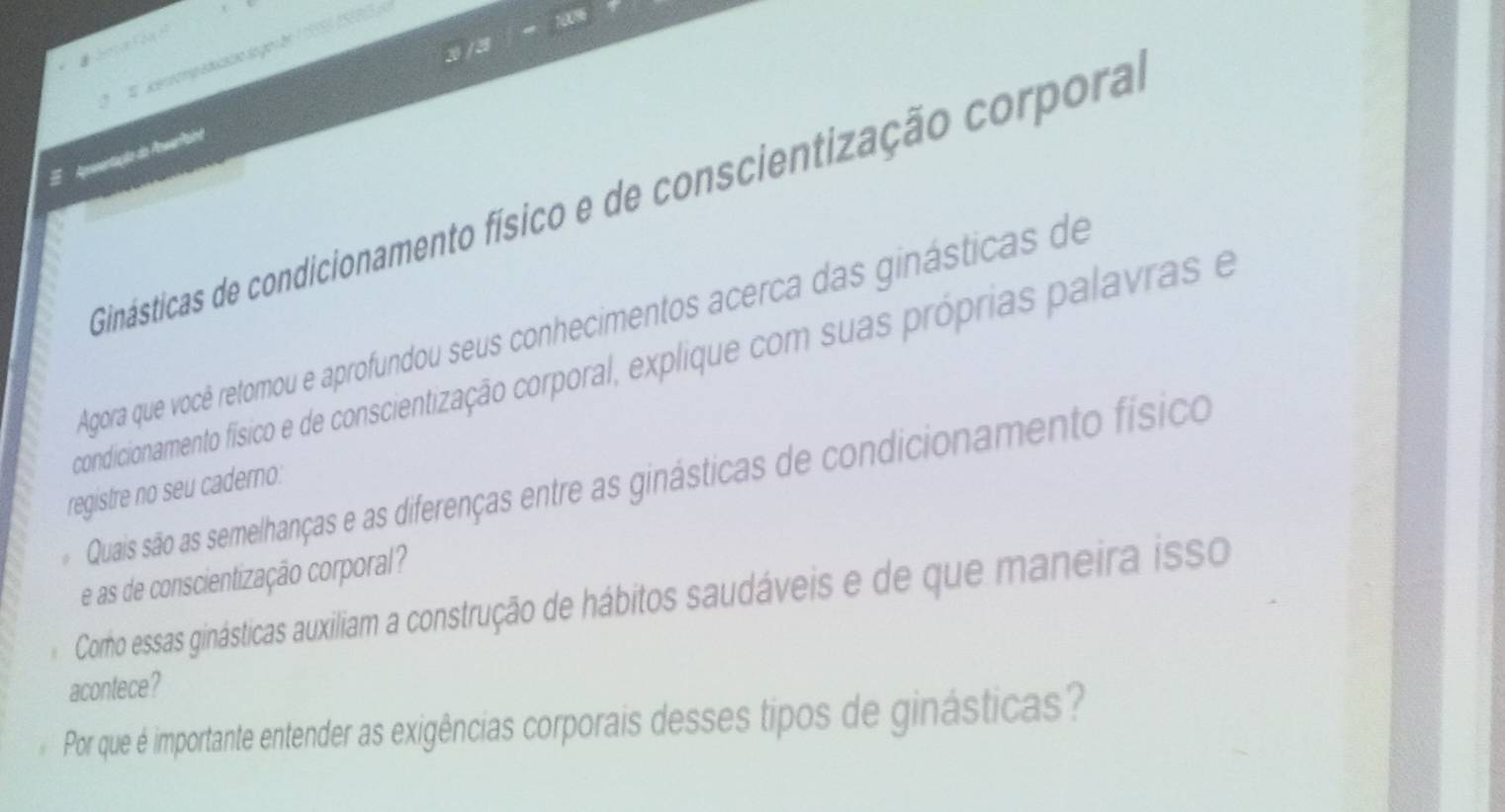 2 / 3 
* 4 cernompaducaçãn segon en 1 19558 (SE005 p 
E Apementação do ArwerPaint 
Ginásticas de condicionamento físico e de conscientização corpora 
Agora que você retomou e aprofundou seus conhecimentos acerca das ginásticas de 
condicionamento físico e de conscientização corporal, explique com suas próprias palavras e 
Quais são as semelhanças e as diferenças entre as ginásticas de condicionamento físico 
registre no seu caderno. 
e as de conscientização corporal? 
Cormo essas ginásticas auxiliam a construção de hábitos saudáveis e de que maneira isso 
acontece? 
Por que é importante entender as exigências corporais desses tipos de ginásticas?