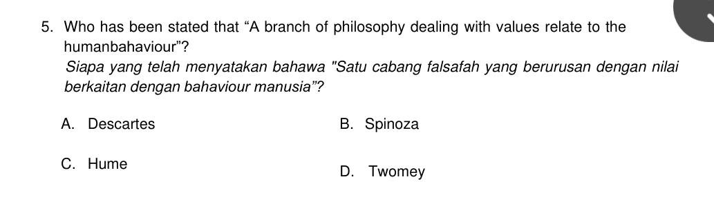 Who has been stated that “A branch of philosophy dealing with values relate to the
humanbahaviour"?
Siapa yang telah menyatakan bahawa "Satu cabang falsafah yang berurusan dengan nilai
berkaitan dengan bahaviour manusia”?
A. Descartes B. Spinoza
C. Hume
D. Twomey