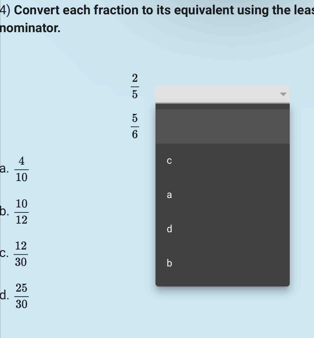 Convert each fraction to its equivalent using the leas
nominator.
 2/5 
 5/6 
a.  4/10 
C
a
b.  10/12 
d
C.  12/30 
b
d.  25/30 