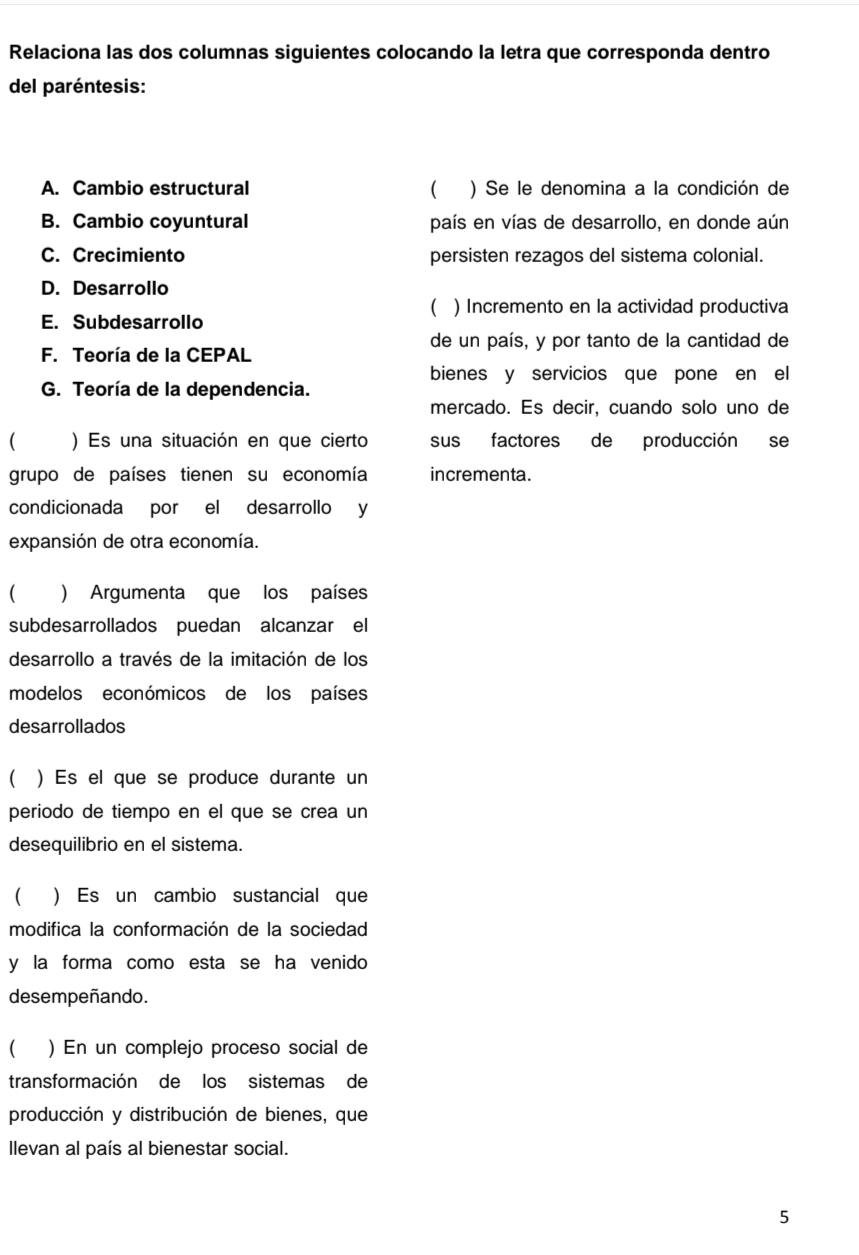 Relaciona las dos columnas siguientes colocando la letra que corresponda dentro
del paréntesis:
A. Cambio estructural ( ) Se le denomina a la condición de
B. Cambio coyuntural país en vías de desarrollo, en donde aún
C. Crecimiento persisten rezagos del sistema colonial.
D. Desarrollo
( ) Incremento en la actividad productiva
E. Subdesarrollo
de un país, y por tanto de la cantidad de
F. Teoría de la CEPAL
bienes y servicios que pone en el
G. Teoría de la dependencia.
mercado. Es decir, cuando solo uno de
( ) Es una situación en que cierto sus factores de producción se
grupo de países tienen su economía incrementa.
condicionada por el desarrollo y
expansión de otra economía.
( ) Argumenta que los países
subdesarrollados puedan alcanzar el
desarrollo a través de la imitación de los
modelos económicos de los países
desarrollados
( ) Es el que se produce durante un
periodo de tiempo en el que se crea un
desequilibrio en el sistema.
( ) Es un cambio sustancial que
modifica la conformación de la sociedad
y la forma como esta se ha venido
desempeñando.
( ) En un complejo proceso social de
transformación de los sistemas de
producción y distribución de bienes, que
llevan al país al bienestar social.
5