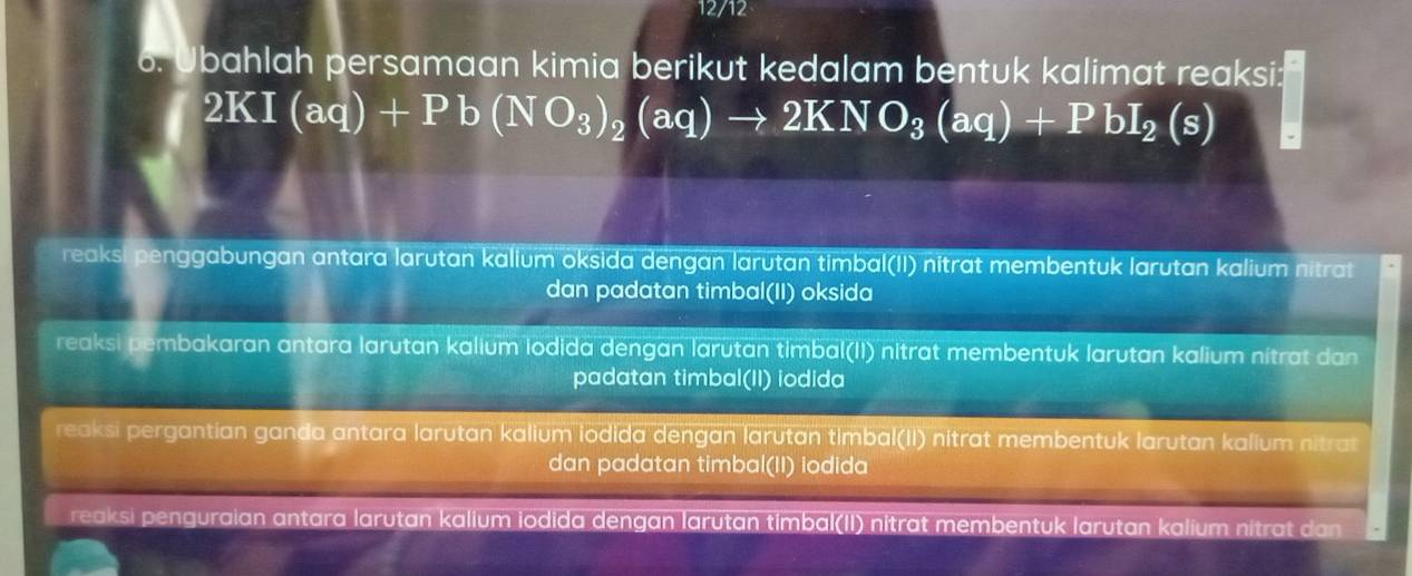 12/12
6. Ubahlah persamaan kimia berikut kedalam bentuk kalimat reaksi:
2KI(aq)+Pb(NO_3)_2(aq)to 2KNO_3(aq)+PbI_2(s)
reaksi penggabungan antara larutan kalium oksida dengan larutan timbal(II) nitrat membentuk larutan kalium nitrat
dan padatan timbal(II) oksida
reaksi pembakaran antara larutan kalium iodida dengan larutan timbal(II) nitrat membentuk larutan kalium nitrat dan
padatan timbal(II) iodida
reaksi pergantian ganda antara larutan kalium iodida dengan larutan timbal(II) nitrat membentuk larutan kalium nitrat
dan padatan timbal(II) iodida
reaksi penguraian antara larutan kalium iodida dengan larutan timbal(II) nítrat membentuk larutan kalium nitrat dan