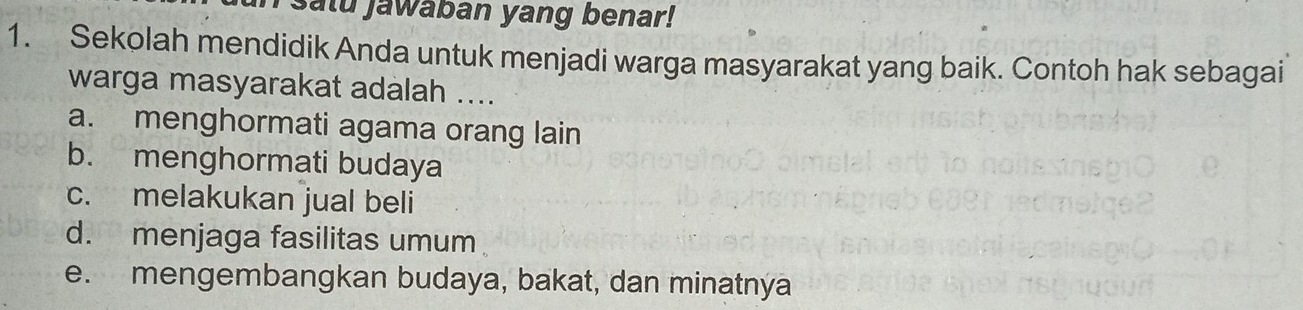 salu jawaban yang benar!
1. Sekolah mendidik Anda untuk menjadi warga masyarakat yang baik. Contoh hak sebagai
warga masyarakat adalah ....
a. menghormati agama orang lain
b. menghormati budaya
c. melakukan jual beli
d. menjaga fasilitas umum
e. mengembangkan budaya, bakat, dan minatnya