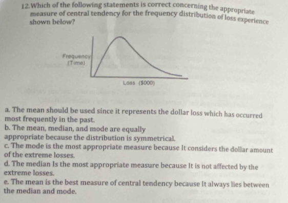 Which of the following statements is correct concerning the appropriate
measure of central tendency for the frequency distribution of loss experience
shown below?
a. The mean should be used since it represents the dollar loss which has occurred
most frequently in the past.
b. The mean, median, and mode are equally
appropriate because the distribution is symmetrical.
c. The mode is the most appropriate measure because It considers the dollar amount
of the extreme losses.
d. The median Is the most appropriate measure because It is not affected by the
extreme losses.
e. The mean is the best measure of central tendency because It always lies between
the median and mode,