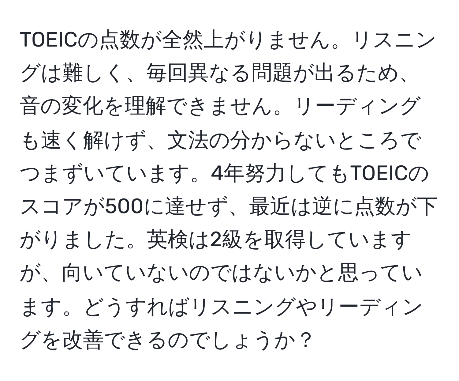 TOEICの点数が全然上がりません。リスニングは難しく、毎回異なる問題が出るため、音の変化を理解できません。リーディングも速く解けず、文法の分からないところでつまずいています。4年努力してもTOEICのスコアが500に達せず、最近は逆に点数が下がりました。英検は2級を取得していますが、向いていないのではないかと思っています。どうすればリスニングやリーディングを改善できるのでしょうか？