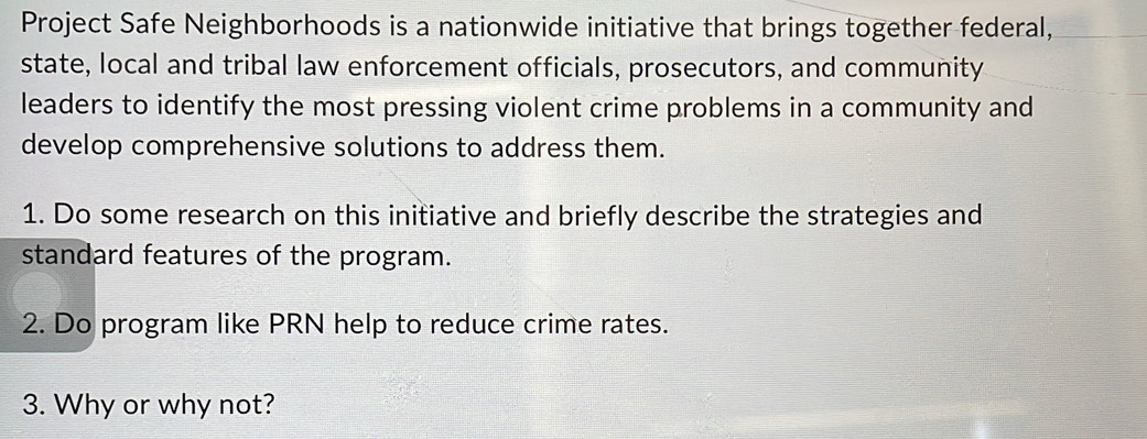 Project Safe Neighborhoods is a nationwide initiative that brings together federal, 
state, local and tribal law enforcement officials, prosecutors, and community 
leaders to identify the most pressing violent crime problems in a community and 
develop comprehensive solutions to address them. 
1. Do some research on this initiative and briefly describe the strategies and 
standard features of the program. 
2. Do program like PRN help to reduce crime rates. 
3. Why or why not?