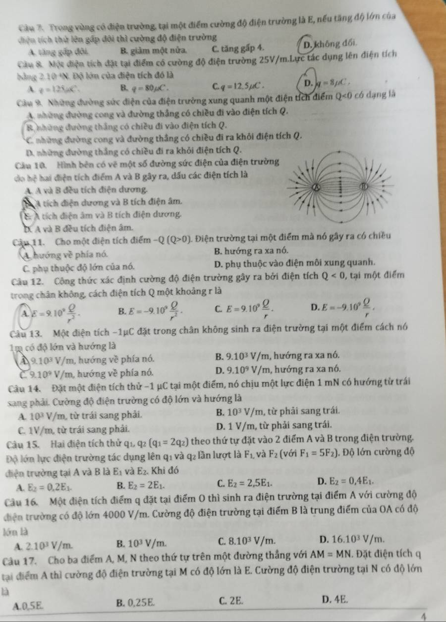 Cầu 7. Trong vùng có điện trường, tại một điểm cường độ điện trường là E, nếu tăng độ lớn của
diện tích thử lên gấp đôi thì cường độ điện trường
A. tăng gấp đôi. B. giảm một nửa. C. tăng gấp 4. D. không đổi
Cầu 8. Một điện tích đặt tại điểm có cường độ điện trường 25V/m.Lực tác dụng lên điện tích
bằng 2.10 +N. Độ lớn của điện tích đó là
A. q=125mu C°. B. q=80mu C. C. q=12.5mu C. D. q=8mu C,
Cầu 9. Những đường sức điện của điện trường xung quanh một điện tích điểm Q<0</tex> có dạng là
A những đường cong và đường thắng có chiều đi vào điện tích Q.
B những đường thắng có chiều đi vào điện tích Q.
* C. những đường cong và đường thẳng có chiều đi ra khỏi điện tích Q.
D. những đường thắng có chiều đi ra khỏi điện tích Q.
Cầu 10. Hình bên có vẽ một số đường sức điện của điện trườn
do hệ hai điện tích điểm A và B gây ra, dấu các điện tích là
A. A và B đều tích điện dương.
B A tích điện dương và B tích điện âm.
E: A tích điện âm và B tích điện dương.
D. A và B đều tích điện âm.
Cầu 11. Cho một điện tích điểm -Q(Q>0) 1 Điện trường tại một điểm mà nó gây ra có chiều
A hướng về phía nó. B. hướng ra xa nó.
C. phụ thuộc độ lớn của nó. D. phụ thuộc vào điện môi xung quanh.
Câu 12. Công thức xác định cường độ điện trường gây ra bởi điện tích Q<0</tex> , tại một điểm
trong chân không, cách điện tích Q một khoảng r là
A. E=9.10^9 Q/r^2 . B. E=-9.10^9 Q/r^2 . C. E=9.10^9 Q/r . D E=-9.10^9 Q/r .
Câu 13. Một điện tích -1μC đặt trong chân không sinh ra điện trường tại một điểm cách nó
1m có độ lớn và hướng là
A 9.10^3V/ m, hướng về phía nó. B. 9.10^3V/ m, hướng ra xa nó.
C. 9.10^9V/m , hướng về phía nó. D. 9.10^9V/m , hướng ra xa nó.
Câu 14. Đặt một điện tích thử -1 μC tại một điểm, nó chịu một lực điện 1 mN có hướng từ trái
sang phải. Cường độ điện trường có độ lớn và hướng là
B.
A. 10^3V/m , từ trái sang phải. 10^3V/m , từ phải sang trái.
C. 1V/m, từ trái sang phải. D. 1 V/m, từ phải sang trái.
Câu 15. Hai điện tích thử qi, q_2(q_1=2q_2) theo thứ tự đặt vào 2 điểm A và B trong điện trường.
Độ lớn lực điện trường tác dụng lên q1 và q2 lần lượt là F_1, và F_2(voiF_1=5F_2) 1. Độ lớn cường độ
diện trường tại A và B là E_1 và E_2. Khi đó
A. E_2=0,2E_1. B. E_2=2E_1. C. E_2=2,5E_1. D. E_2=0,4E_1.
Cầu 16. Một điện tích điểm q đặt tại điểm O thì sinh ra điện trường tại điểm A với cường độ
điện trường có độ lớn 4000 V/m. Cường độ điện trường tại điểm B là trung điểm của OA có độ
lớn là
A. 2.10^3V/m. B. 10^3V/m. C. 8.10^3V/m. D. 16.10^3V/m.
Câu 17. Cho ba điểm A, M, N theo thứ tự trên một đường thẳng với AM=MN Đặt điện tích q
tại điểm A thì cường độ điện trường tại M có độ lớn là E. Cường độ điện trường tại N có độ lớn
là
A.0,5E. B. 0,25E.
C. 2E. D. 4E.
4