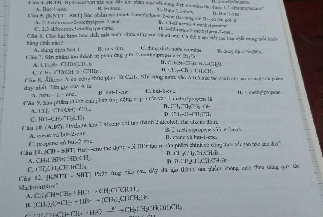 D. 2-methylbutane.
Câu 4. (B.13) : Hydrocarbon nào sau đây khi phản ứng với dung dịch bromine thu được 1,2-dibromobutane?
A. But-1-ene. B. Butane.
C. Buta-1,3-đien. D. But-1-yne.
Câu 5. [KNTT - SBT] Sản phẩm tạo thành 2-methylpent-2-ene tác dụng với Brị có tên gọi là
A. 2,3-dibromo-2-methylpent-2-ene.
B. 3,4-dibromo-4-methylpentane.
C. 2,3-dibromo-2-methylpentane.
D. 4-dibromo-2-methylpent-2-ene..
Câu 6. Cho hai bình hóa chất mất nhãn chứa ethylene và ethane. Có thể nhận biết các hóa chất trong mỗi bình
bằng chất nào? C. dung dịch nước bromine. D. dung dịch Na_2SO_4.
A. dung dịch NaCl. B. quỳ tím.
Câu 7. Sản phẩm tạo thành từ phản ứng giữa 2-methylpropene và Br_21 à
B.
A. CH_2Br-CHBr(CH_3)_2. CH_2Br-CH(CH_3)-CH_2Br.
D.
C. CH_3-CH(CH_3)_2-CHBr_2. CH_3-CBr_2-CH_2CH_3.
Câu 8. Ålkene A có công thức phân tử C_4H_8. Khi cộng nước vào A (có xúc tác acid) chi tạo ra một sản phẩm
duy nhất. Tên gọi của A là
A. pent - 1 - ene. B. but-1-ene. C. but-2-ene. D. 2-methylpropene.
Câu 9. Sản phẩm chính của phản ứng cộng hợp nước vào 2-methylpropene là
A. CH_3-CH(OH)-CH_3. B. CH_3CH_2CH_2-OH.
D. CH_3-O-CH_2CH_3.
C. HO-CH_2CH_2CH_3.
Câu 10.(A.07) : Hydrate hóa 2 alkene chi tạo thành 2 alcohol. Hai alkene đó là
B. 2-methylpropene và but-1-ene.
A. etene và but-2-ene. D. etene và but-1-ene.
C. propene và but-2-ene.
Câu 11. [CD-SBT] | But-l-ene tác dụng với HBr tạo ra sản phẩm chính có công thức cầu tạo nào sau đây?
A. CH_3CHBrCHBrCH_3. B. CH_3CH_2CH_2CH_2Br.
D.
C. CH_3CH_2CHBrCH_3. BrCH_2CH_2CH_2CH_2Br.
Câu 12. [KNTT-SBT] Phản ứng nào sau đây đã tạo thành sản phầm không tuân theo đúng quy tắc
Markovnikov? CH_3CH=CH_2+HClto CH_3CHClCH_3.
A.
B. (CH_3)_2C=CH_2+HBrto (CH_3)_2CHCH_2Br.
C CH_2CH_2CH=CH_2+H_2Oxrightarrow H^+CH_3CH_2CH(OH)CH_3.