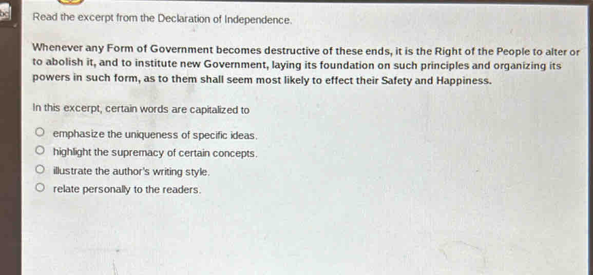 Read the excerpt from the Declaration of Independence.
Whenever any Form of Government becomes destructive of these ends, it is the Right of the People to alter or
to abolish it, and to institute new Government, laying its foundation on such principles and organizing its
powers in such form, as to them shall seem most likely to effect their Safety and Happiness.
In this excerpt, certain words are capitalized to
emphasize the uniqueness of specific ideas.
highlight the supremacy of certain concepts.
illustrate the author's writing style.
relate personally to the readers.