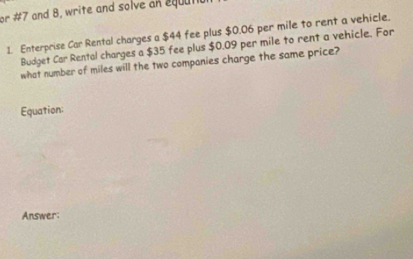 or #7 and 8, write and solve an equatio. 
1. Enterprise Car Rental charges a $44 fee plus $0.06 per mile to rent a vehicle. 
Budget Car Rental charges a $35 fee plus $0.09 per mile to rent a vehicle. For 
what number of miles will the two companies charge the same price? 
Equation: 
Answer: