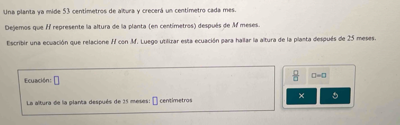 Una planta ya mide 53 centímetros de altura y crecerá un centímetro cada mes. 
Dejemos que H represente la altura de la planta (en centímetros) después de M meses. 
Escribir una ecuación que relacione H con M. Luego utilizar esta ecuación para hallar la altura de la planta después de 25 meses. 
Ecuación: □ 
 □ /□   □ =□
× 
La altura de la planta después de 25 meses: É centímetros