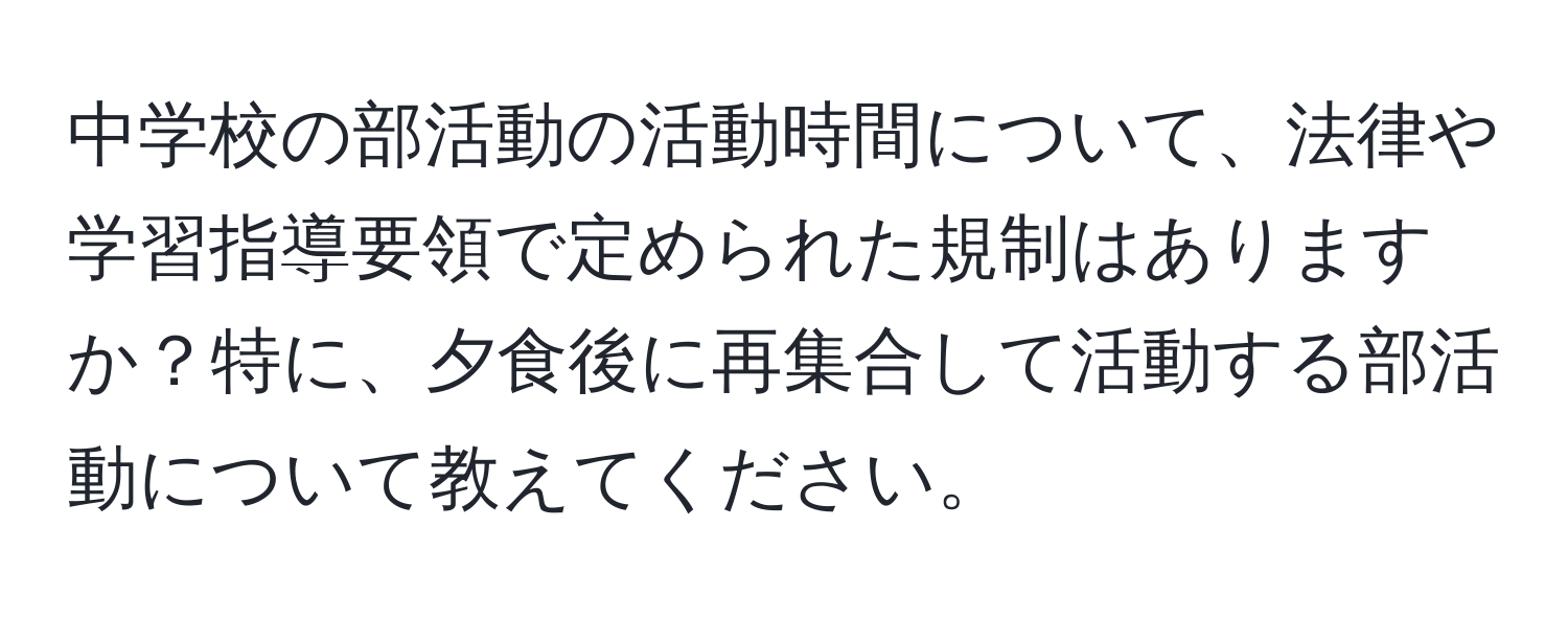 中学校の部活動の活動時間について、法律や学習指導要領で定められた規制はありますか？特に、夕食後に再集合して活動する部活動について教えてください。