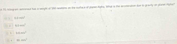 A 70.-kilogram astronaut has a weight of 560 newtons on the surface of planet Alpha. What is the acceleration due to gravity on planet Alpha?
1 0.0m/s^2
② 8.0m/s^2
3. 9.8m/s^2
4 80m/s^2