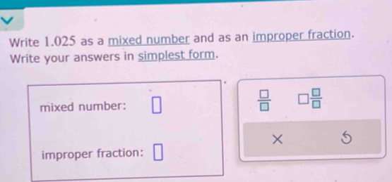 Write 1.025 as a mixed number and as an improper fraction. 
Write your answers in simplest form. 
mixed number: □
 □ /□   □  □ /□  
× 6 
improper fraction: