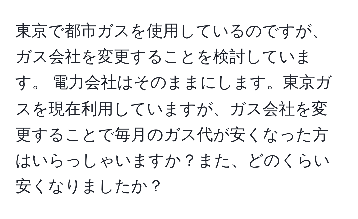 東京で都市ガスを使用しているのですが、ガス会社を変更することを検討しています。 電力会社はそのままにします。東京ガスを現在利用していますが、ガス会社を変更することで毎月のガス代が安くなった方はいらっしゃいますか？また、どのくらい安くなりましたか？