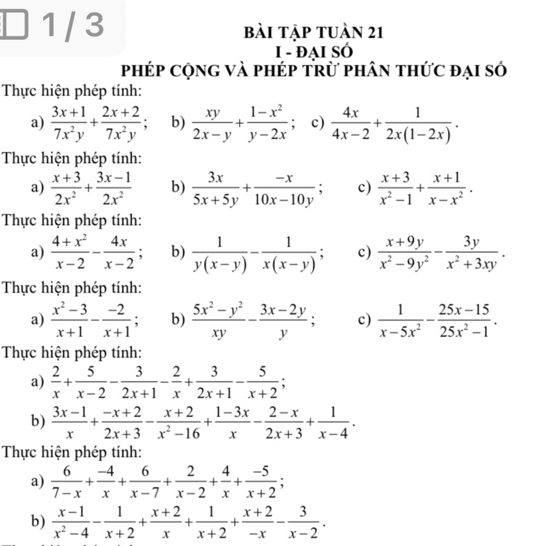 1 / 3 bài tập tuần 21
I - ĐAI SÓ
phép cộng và phép trừ phân thức đại số
Thực hiện phép tính:
a)  (3x+1)/7x^2y + (2x+2)/7x^2y ; b)  xy/2x-y + (1-x^2)/y-2x  : c)  4x/4x-2 + 1/2x(1-2x) .
Thực hiện phép tính:
a)  (x+3)/2x^2 + (3x-1)/2x^2  b)  3x/5x+5y + (-x)/10x-10y ; c)  (x+3)/x^2-1 + (x+1)/x-x^2 .
Thực hiện phép tính:
a)  (4+x^2)/x-2 - 4x/x-2 ; b)  1/y(x-y) - 1/x(x-y) ; c)  (x+9y)/x^2-9y^2 - 3y/x^2+3xy .
Thực hiện phép tính:
a)  (x^2-3)/x+1 - (-2)/x+1 ; b)  (5x^2-y^2)/xy - (3x-2y)/y ; c)  1/x-5x^2 - (25x-15)/25x^2-1 .
Thực hiện phép tính:
a)  2/x + 5/x-2 - 3/2x+1 - 2/x + 3/2x+1 - 5/x+2 ;
b)  (3x-1)/x + (-x+2)/2x+3 - (x+2)/x^2-16 + (1-3x)/x - (2-x)/2x+3 + 1/x-4 .
Thực hiện phép tính:
a)  6/7-x + (-4)/x + 6/x-7 + 2/x-2 + 4/x + (-5)/x+2 ;
b)  (x-1)/x^2-4 - 1/x+2 + (x+2)/x + 1/x+2 + (x+2)/-x - 3/x-2 .