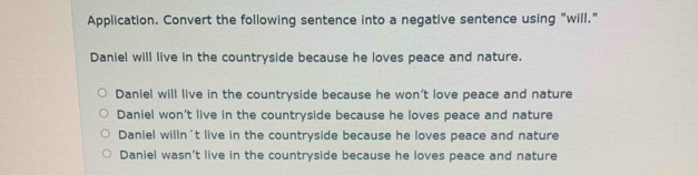 Application. Convert the following sentence into a negative sentence using "will."
Daniel will live in the countryside because he loves peace and nature.
Daniel will live in the countryside because he won’t love peace and nature
Daniel won't live in the countryside because he loves peace and nature
Daniel willn't live in the countryside because he loves peace and nature
Daniel wasn’t live in the countryside because he loves peace and nature