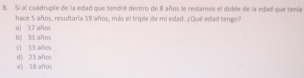 Si al cuádruple de la edad que tendré dentro de 8 años le restamos el doble de la edad que tenía
hace 5 años, resultaría 19´años, más el triple de mi edad. ¿Qué edad tengo?
a) 17 años
b) 31 años
c) 13 años
d) 23 años
e) 18 años