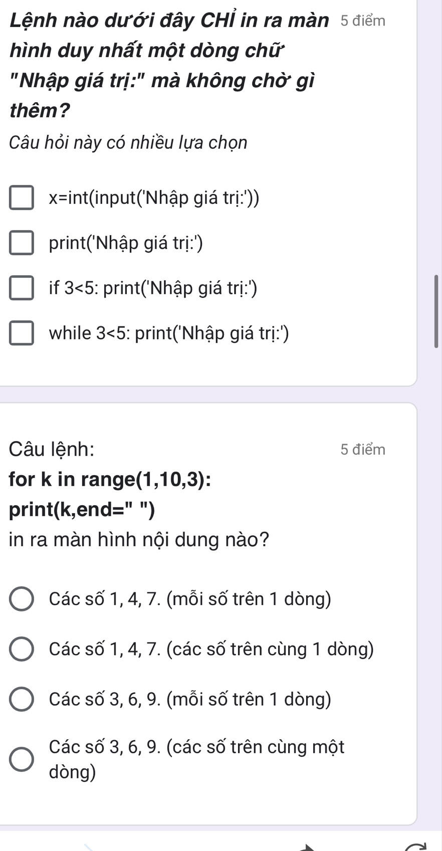 Lệnh nào dưới đây CHỉ in ra màn 5 điểm
hình duy nhất một dòng chữ
"Nhập giá trị:" mà không chờ gì
thêm?
Câu hỏi này có nhiều lựa chọn
x=int :(input('Nhập giá trị:'))
print('Nhập giá trị:')
if 3<5</tex> : print('Nhập giá trị:')
while 3<5</tex> : print('Nhập giá trị:')
Câu lệnh: 5 điểm
for k in range (1,10,3)
print(k,end=" ")
in ra màn hình nội dung nào?
Các số 1, 4, 7. (mỗi số trên 1 dòng)
Các số 1, 4, 7. (các số trên cùng 1 dòng)
Các số 3, 6, 9. (mỗi số trên 1 dòng)
Các số 3, 6, 9. (các số trên cùng một
dòng)