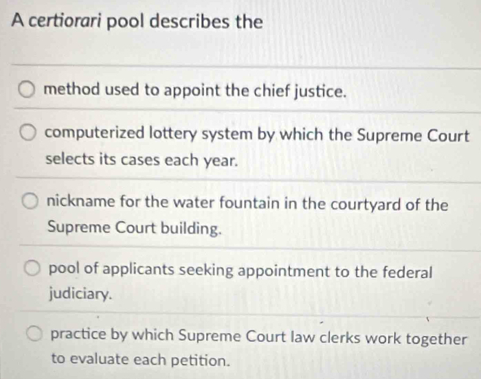 A certiorari pool describes the
method used to appoint the chief justice.
computerized lottery system by which the Supreme Court
selects its cases each year.
nickname for the water fountain in the courtyard of the
Supreme Court building.
pool of applicants seeking appointment to the federal
judiciary.
practice by which Supreme Court law clerks work together
to evaluate each petition.