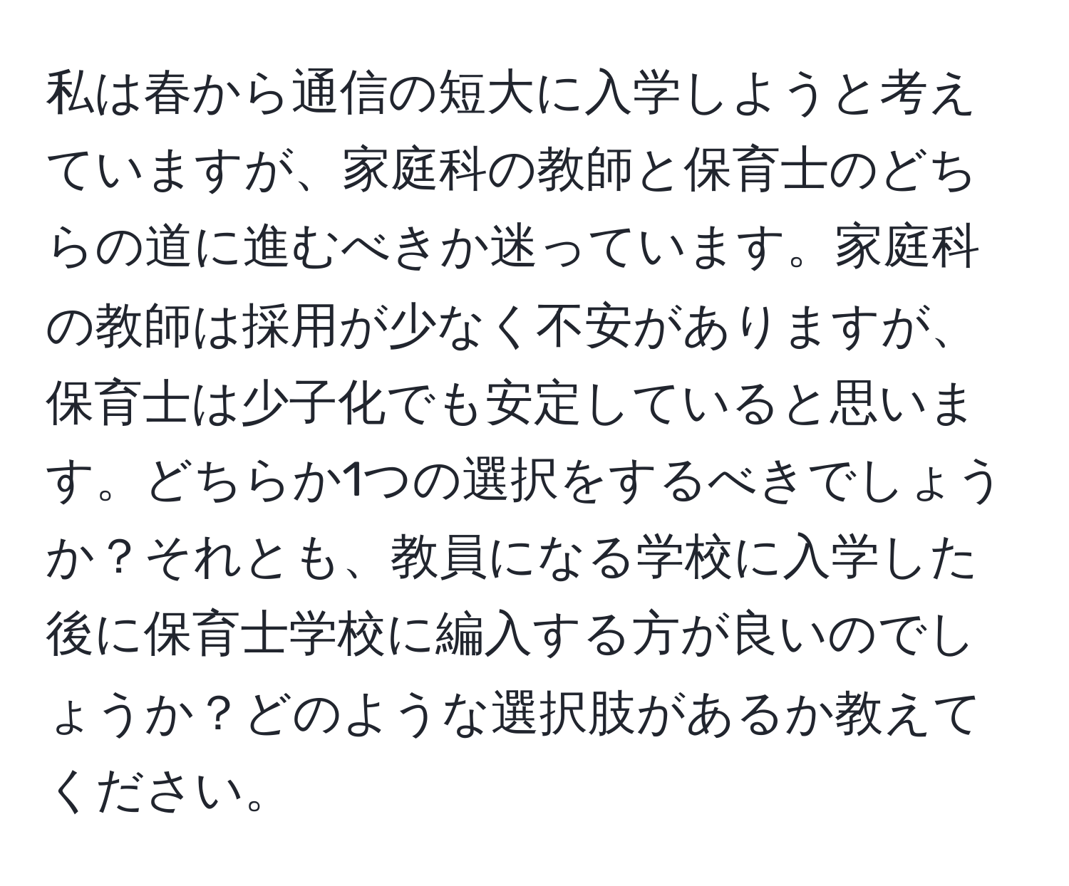 私は春から通信の短大に入学しようと考えていますが、家庭科の教師と保育士のどちらの道に進むべきか迷っています。家庭科の教師は採用が少なく不安がありますが、保育士は少子化でも安定していると思います。どちらか1つの選択をするべきでしょうか？それとも、教員になる学校に入学した後に保育士学校に編入する方が良いのでしょうか？どのような選択肢があるか教えてください。