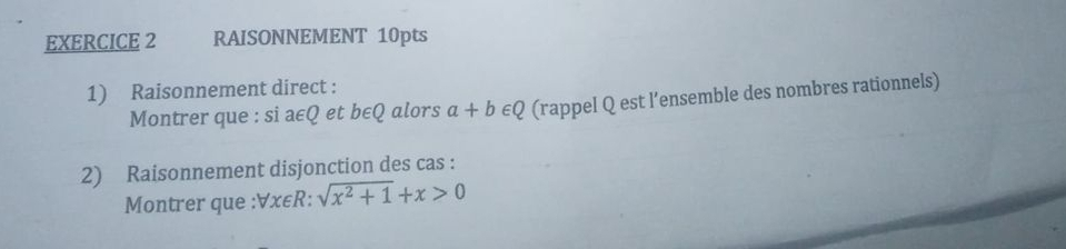 RAISONNEMENT 10pts 
1) Raisonnement direct : 
Montrer que : si a∈Q et b∈Q alors a+b∈ Q (rappel Q est l’ensemble des nombres rationnels) 
2) Raisonnement disjonction des cas : 
Montrer que : ∀x∈R : sqrt(x^2+1)+x>0