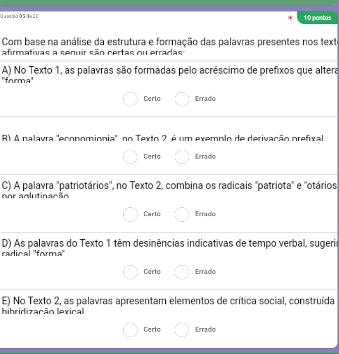 de 20 10 pontos
Com base na análise da estrutura e formação das palavras presentes nos texte
afirmativas a seguir são certas ou erradas :
A) No Texto 1, as palavras são formadas pelo acréscimo de prefixos que altera
''forma''
Certo Errado
R) A palavra 'economionia' no Texto 2 é um exemplo de derivação prefixal
Certo Errado
C) A palavra "patriotários", no Texto 2, combina os radicais "patriota" e "otários
por aglutinação
Certo Errado
D) As palavras do Texto 1 têm desinências indicativas de tempo verbal, sugerir
radical 'forma'
Certo Errado
E) No Texto 2, as palavras apresentam elementos de crítica social, construída
hibridização lexical
Certo Errado