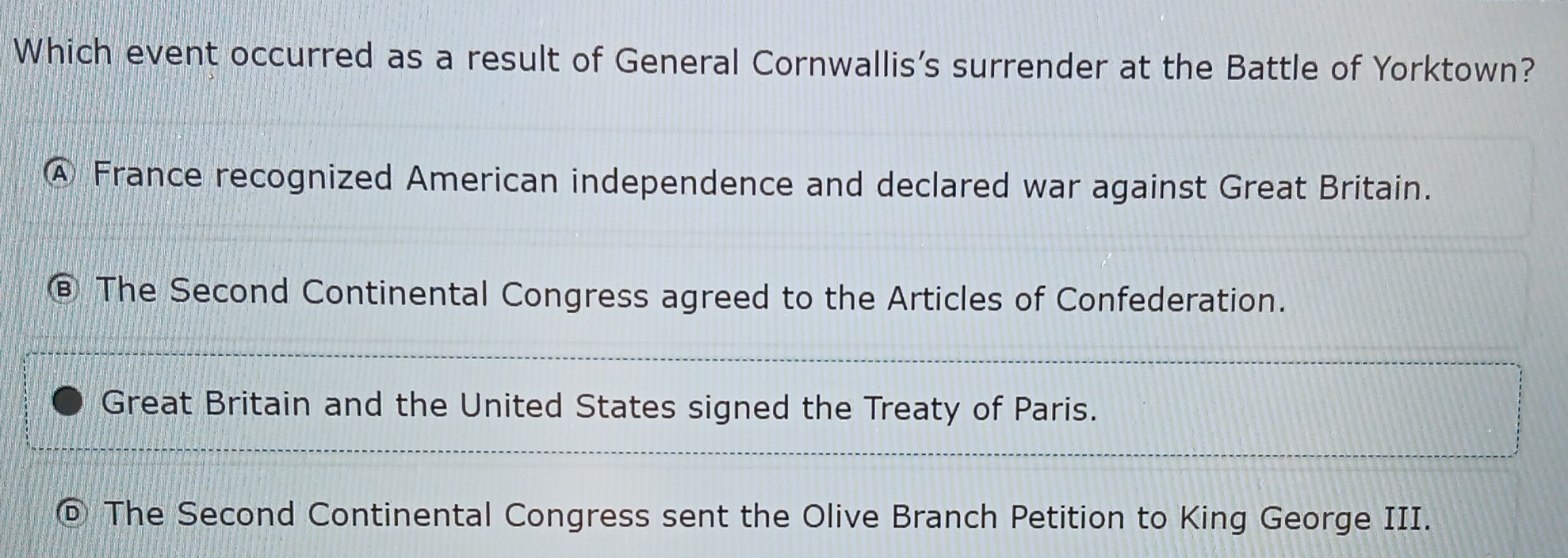 Which event occurred as a result of General Cornwallis's surrender at the Battle of Yorktown?
④ France recognized American independence and declared war against Great Britain.
The Second Continental Congress agreed to the Articles of Confederation.
Great Britain and the United States signed the Treaty of Paris.
The Second Continental Congress sent the Olive Branch Petition to King George III.